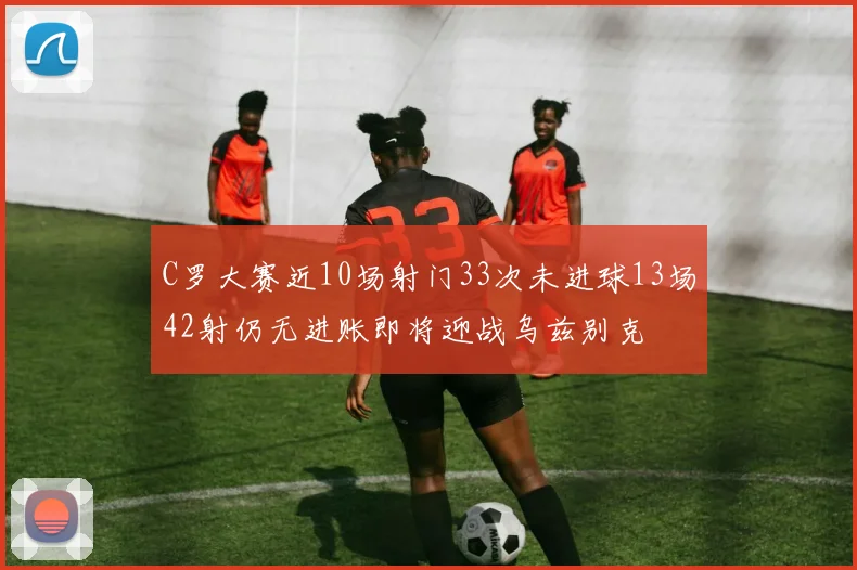 C罗大赛近10场射门33次未进球13场42射仍无进账即将迎战乌兹别克