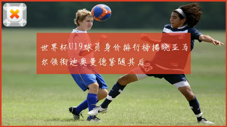 世界杯U19球员身价排行榜揭晓亚马尔领衔迪奥曼德紧随其后