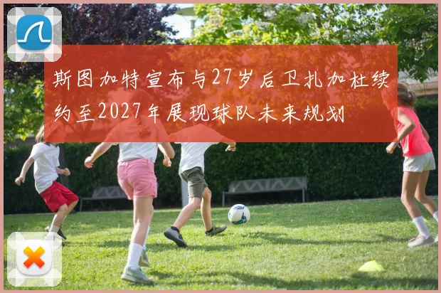 斯图加特宣布与27岁后卫扎加杜续约至2027年展现球队未来规划