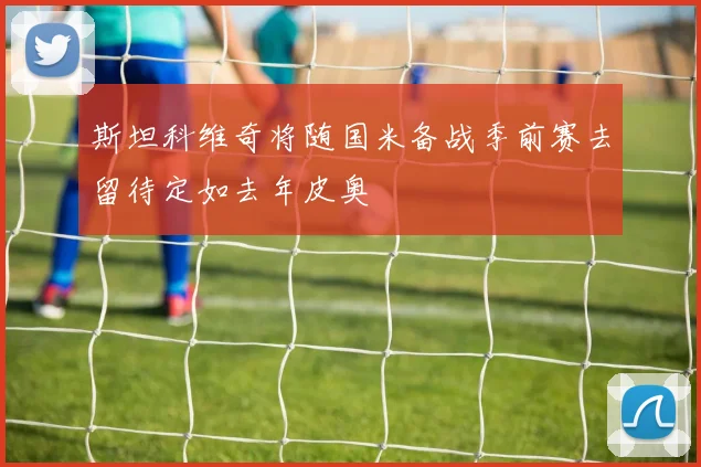 斯坦科维奇将随国米备战季前赛去留待定如去年皮奥