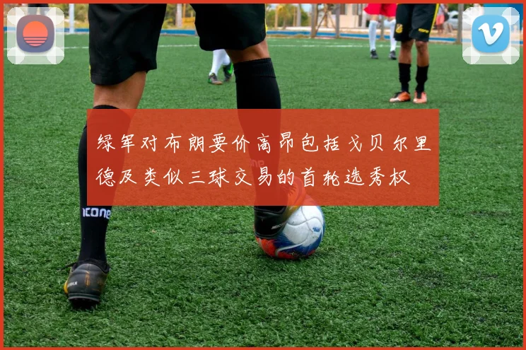 绿军对布朗要价高昂包括戈贝尔里德及类似三球交易的首轮选秀权