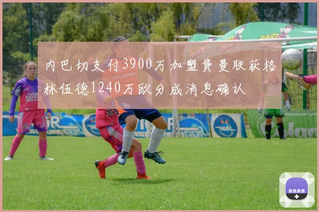 内巴切支付3900万加盟费曼联获格林伍德1240万欧分成消息确认