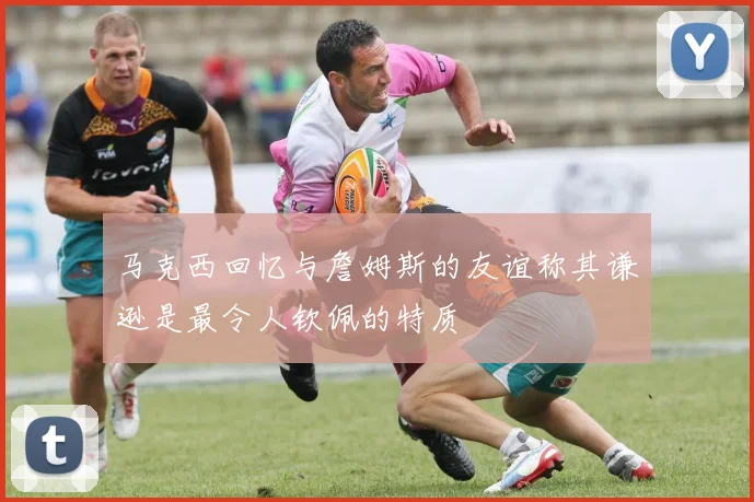 马克西回忆与詹姆斯的友谊称其谦逊是最令人钦佩的特质