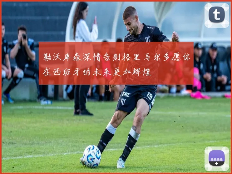 勒沃库森深情告别格里马尔多愿你在西班牙的未来更加辉煌