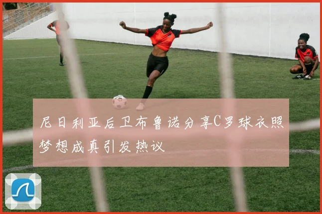 尼日利亚后卫布鲁诺分享C罗球衣照梦想成真引发热议