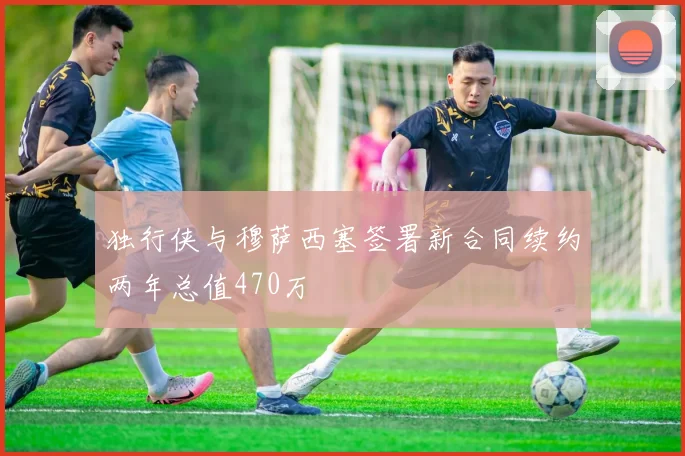 独行侠与穆萨西塞签署新合同续约两年总值470万