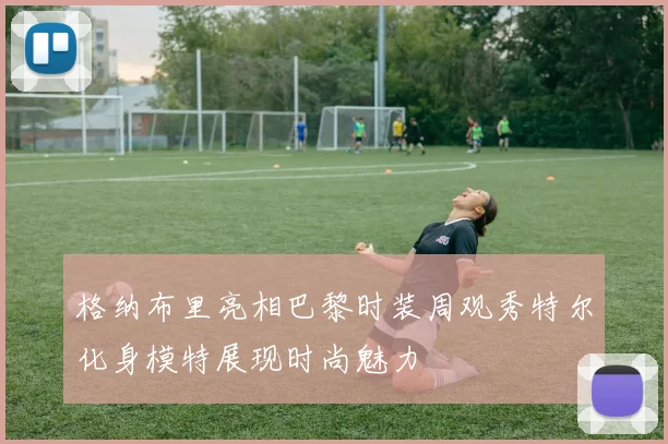 格纳布里亮相巴黎时装周观秀特尔化身模特展现时尚魅力