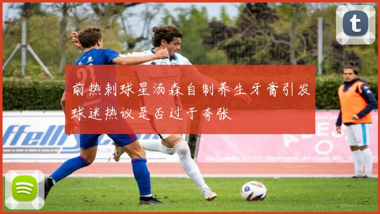 前热刺球星汤森自制养生牙膏引发球迷热议是否过于夸张