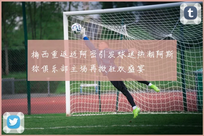 梅西重返迈阿密引发球迷热潮阿斯称俱乐部主场再掀狂欢盛宴