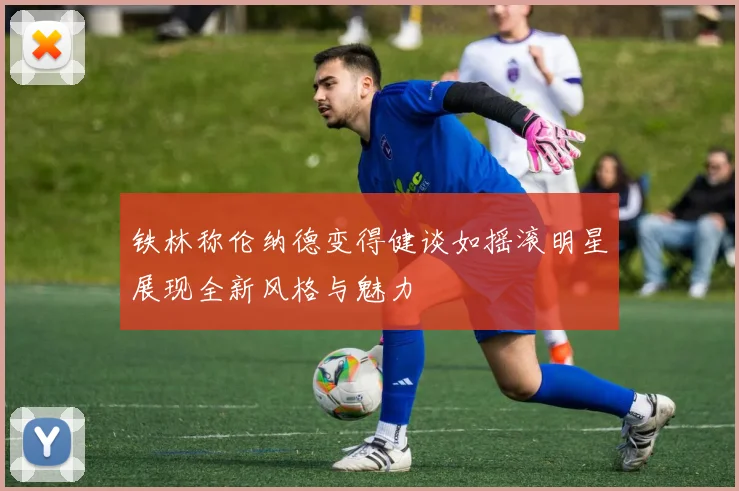 铁林称伦纳德变得健谈如摇滚明星展现全新风格与魅力