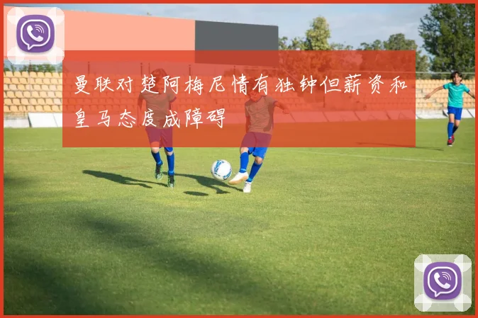 曼联对楚阿梅尼情有独钟但薪资和皇马态度成障碍