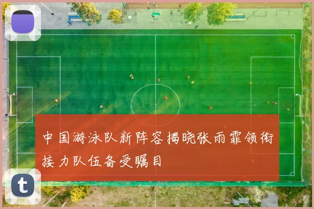 中国游泳队新阵容揭晓张雨霏领衔接力队伍备受瞩目