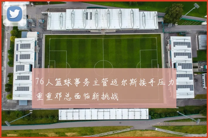 76人篮球事务主管迈尔斯接手压力重重邓总面临新挑战