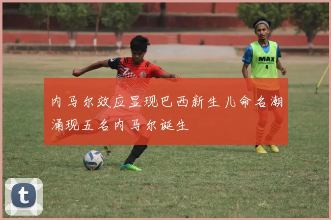 内马尔效应显现巴西新生儿命名潮涌现五名内马尔诞生