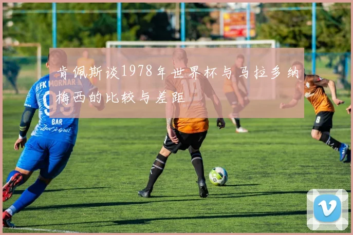 肯佩斯谈1978年世界杯与马拉多纳梅西的比较与差距