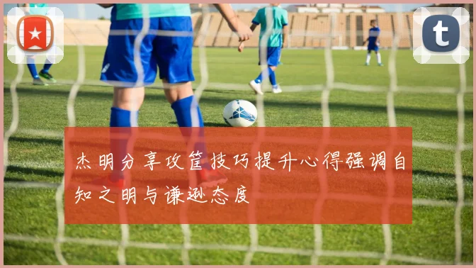 杰明分享攻筐技巧提升心得强调自知之明与谦逊态度