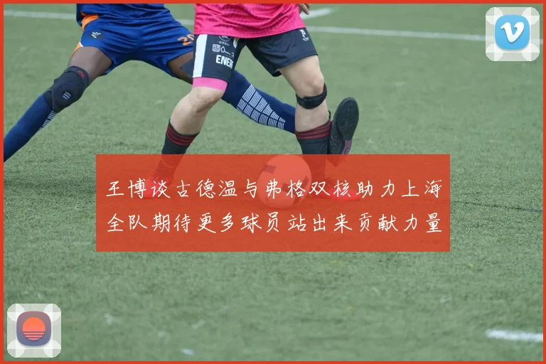 王博谈古德温与弗格双核助力上海全队期待更多球员站出来贡献力量